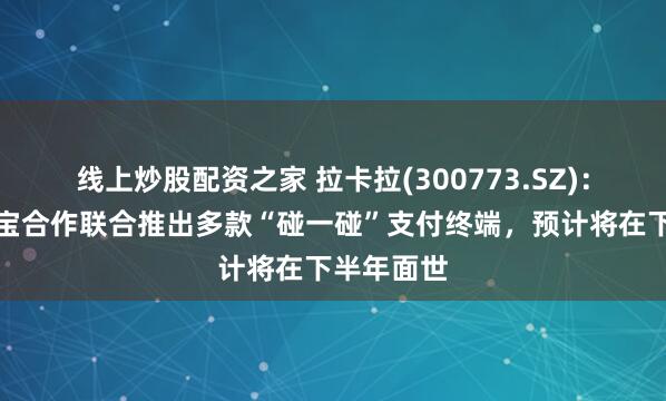 线上炒股配资之家 拉卡拉(300773.SZ)：将与支付宝合作联合推出多款“碰一碰”支付终端，预计将在下半年面世