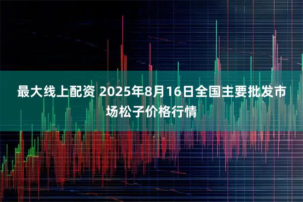 最大线上配资 2025年8月16日全国主要批发市场松子价格行情