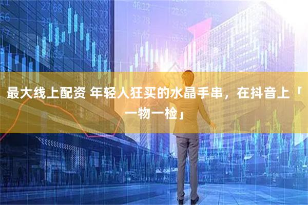 最大线上配资 年轻人狂买的水晶手串，在抖音上「一物一检」
