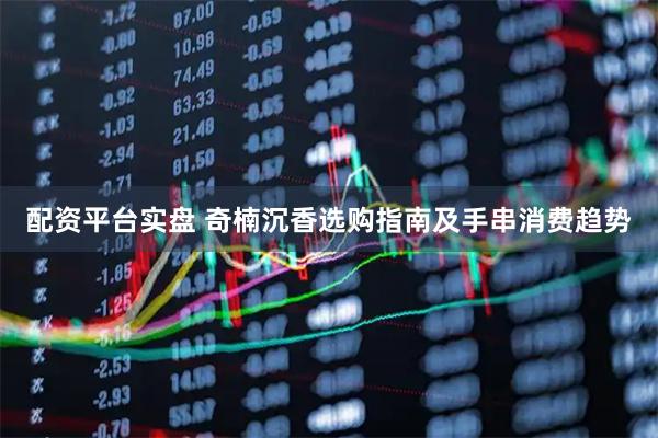 配资平台实盘 奇楠沉香选购指南及手串消费趋势