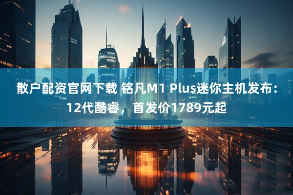 散户配资官网下载 铭凡M1 Plus迷你主机发布：12代酷睿，首发价1789元起