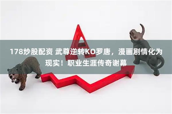 178炒股配资 武尊逆转KO罗唐，漫画剧情化为现实！职业生涯传奇谢幕