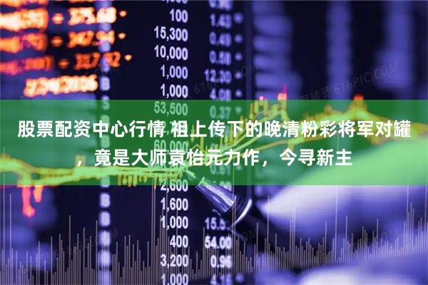股票配资中心行情 祖上传下的晚清粉彩将军对罐，竟是大师袁怡元力作，今寻新主