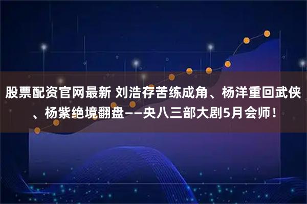 股票配资官网最新 刘浩存苦练成角、杨洋重回武侠、杨紫绝境翻盘——央八三部大剧5月会师！