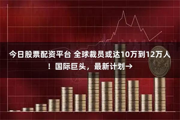 今日股票配资平台 全球裁员或达10万到12万人！国际巨头，最新计划→