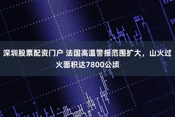 深圳股票配资门户 法国高温警报范围扩大，山火过火面积达7800公顷