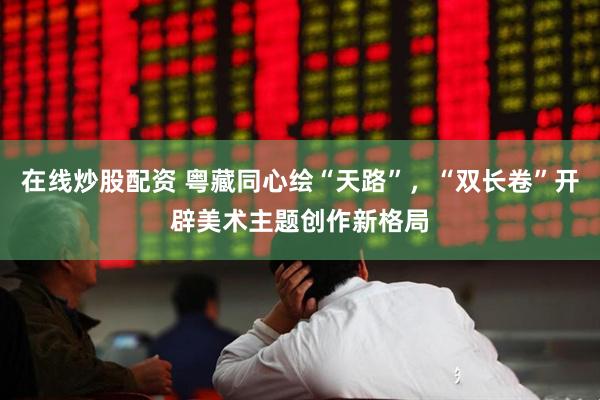 在线炒股配资 粤藏同心绘“天路”，“双长卷”开辟美术主题创作新格局